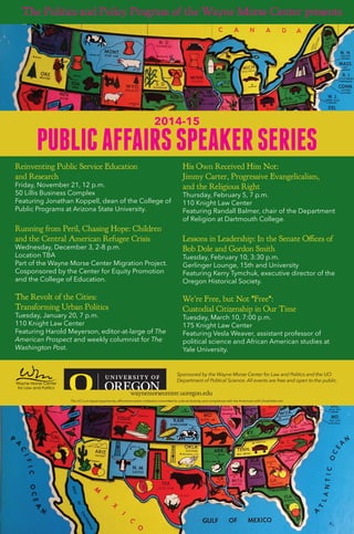 Reinventing Public Service Education
and Research
Friday, November 21, 12 p.m.
50 Lillis Business Complex
Featuring Jonathan Koppell, dean of the College of
Public Programs at Arizona State University.
Running from Peril, Chasing Hope: Children
and the Central American Refugee Crisis
Wednesday, December 3, 2-8 p.m.
Location TBA
Part of the Wayne Morse Center Migration Project.
Cosponsored by the Center for Equity Promotion
and the College of Education.
The Revolt of the Cities:
Transforming Urban Politics
Tuesday, January 20, 7 p.m.
110 Knight Law Center
Featuring Harold Meyerson, editor-at-large of The
American Prospect and weekly columnist for The
Washington Post.
His Own Received Him Not:
Jimmy Carter, Progressive Evangelicalism,
and the Religious Right
Thursday, February 5, 7 p.m.
110 Knight Law Center
Featuring Randall Balmer, chair of the Department
of Religion at Dartmouth College.
Lessons in Leadership: In the Senate Offices of
Bob Dole and Gordon Smith
Tuesday, February 10, 3:30 p.m.
Gerlinger Lounge, 15th and University
Featuring Kerry Tymchuk, executive director of the
Oregon Historical Society.
We’re Free, but Not *Free*:
Custodial Citizenship in Our Time
Tuesday, March 10, 7:00 p.m.
175 Knight Law Center
Featuring Vesla Weaver, assistant professor of
political science and African American studies at
Yale University.
The Politics and Policy Program of the Wayne Morse Center presents
PUBLICAFFAIRSSPEAKERSERIES
2014-15
Sponsored by the Wayne Morse Center for Law and Politics and the UO
Department of Political Science. All events are free and open to the public.
waynemorsecenter.uoregon.edu
The UO is an equal-opportunity, affirmative-action institution committed to cultural diversity and compliance with the Americans with Disabilities Act.
PUBLICAFFAIRSSPEAKERSERIES
2014-152014-152014-15
PUBLICAFFAIRSSPEAKERSERIES
2014-15
The Politics and Policy Program of the Wayne Morse Center presents
 
