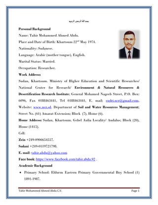 Tahir Mohammed Ahmed Abdu C.V. Page 1
‫ب‬‫الرحيم‬‫الرحمن‬‫اهلل‬‫سم‬
Personal Background
Name: Tahir Mohammed Ahmed Abdu.
Place and Date of Birth: Khartoum 22nd
May 1974.
Nationality: Sudanese.
Language: Arabic (mother tongue), English.
Marital Status: Married.
Occupation: Researcher.
Work Address:
Sudan, Khartoum. Ministry of Higher Education and Scientific Researches/
National Center for Research/ Environment & Natural Resources &
Desertification Research Institute; General Mohamed Nageeb Street, P.O. Box:
6096, Fax 0188463441, Tel 0188463441, E. mail; endri.ncr@gmail.com,
Website: www.ncr.sd. Department of Soil and Water Resources Management;
Street No. (61) Amarat Extension; Block (7), Home (6).
Home Address: Sudan, Khartoum. Gebel Aulia Locality/ Andalus; Block (20),
Home (1415).
Cell:
Zein +249-0906654557.
Sudani +249-0119721798.
E. mail: tahir.abdu@yahoo.com
Face book: https://www.facebook.com/tahir.abdu.92 .
Academic Background
 Primary School: Elduem Eastern Primary Governmental Boy School (1)
1891-1987.
 
