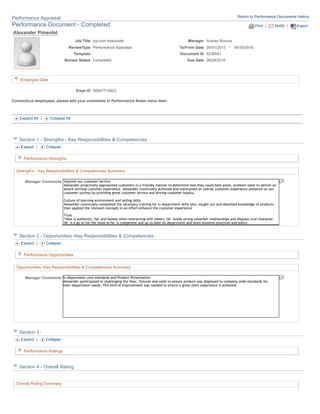Alexander Pimentel
Job Title jcp.com Associate Manager Aubrey Bonura
-ReviewType Performance Appraisal To/From Date 05/01/2015 04/30/2016
Template Document ID 5238091
Review Status Completed Due Date 06/28/2016
Employee Data
Empl ID 00007714923
Connecticut employees, please add your comments in Performance Notes menu item.
Expand All | Collapse All
Section 1 - Strengths - Key Responsibilities & Competencies
Expand | Collapse
Performance Strengths
Strengths - Key Responsibilities & Competencies Summary
Manager Comments
Section 2 - Opportunities -Key Responsibilities & Competencies
Expand | Collapse
Performance Opportunities
Opportunities -Key Responsibilities & Competencies Summary
In department core standards and Product Presentation
Alexander participated in challenging the floor, fixtures and walls to ensure product was displayed to company wide standards for
their department needs. This kind of improvement was needed to ensure a great store experience is achieved.
Manager Comments
Section 3 -
Expand | Collapse
Performance Ratings
Section 4 - Overall Rating
Overall Rating Summary
Improve our customer service
Alexander proactively approached customers in a friendly manner to determine how they could best assist, problem solve to deliver an
award winning customer experience. Alexander continually achieved and maintained an overall customer experience presence on our
customer surveys by providing great customer service and driving customer loyalty.
Culture of learning environment and selling skills
Alexander continually completed the necessary training for in department skills sets, sought out and absorbed knowledge of products
then applied the relevant concepts in an effort enhance the customer experience
Trust
“Alex is authentic, fair and honest when interacting with others. He builds strong coworker relationships and displays true character.
He is a go to for the team as he is competent and up to date on department and store business practices and policy
Performance Appraisal Return to Performance Documents History
Performance Document - Completed Print | Notify | Export
 