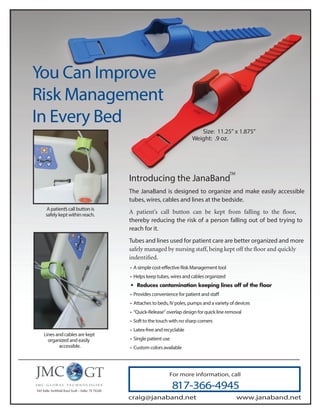 You Can Improve
Risk Management
In Every Bed
For more information, call
817-366-4945
www.janaband.net
Introducing the JanaBand
The JanaBand is designed to organize and make easily accessible
tubes, wires, cables and lines at the bedside.
thereby reducing the risk of a person falling out of bed trying to
reach for it.
Tubes and lines used for patient care are better organized and more
• A simple cost-effective Risk Management tool
• Helps keep tubes, wires and cables organized
• Provides convenience for patient and staff
• Attaches to beds, IV poles, pumps and a variety of devices
• “Quick-Release” overlap design for quick line removal
• Soft to the touch with no sharp corners
• Latex-free and recyclable
• Single patient use
• Custom colors available
A patient’s call button is
safely kept within reach.
Lines and cables are kept
organized and easily
accessible.
Size: 11.25” x 1.875”
Weight: .9 oz.
TM
craig@janaband.net
 