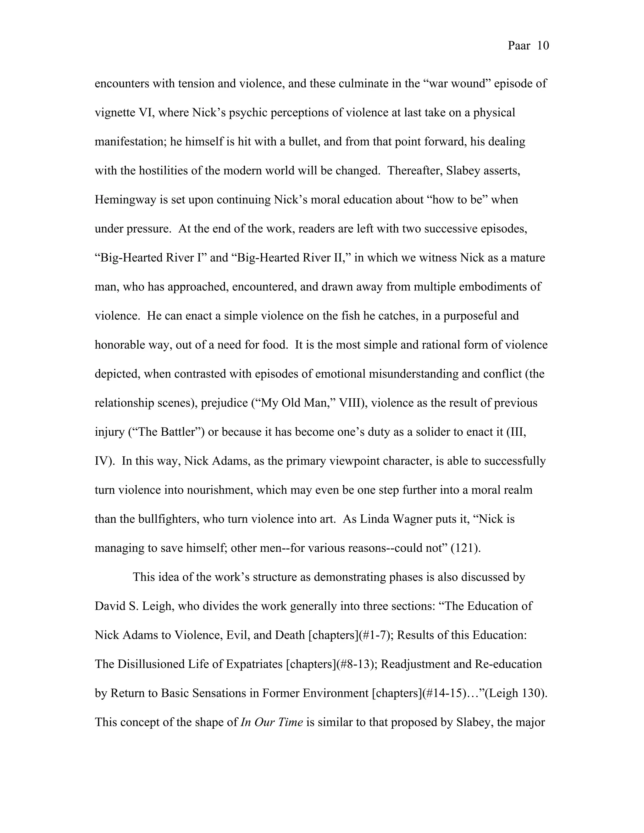 Paar 10
encounters with tension and violence, and these culminate in the “war wound” episode of
vignette VI, where Nick’s psychic perceptions of violence at last take on a physical
manifestation; he himself is hit with a bullet, and from that point forward, his dealing
with the hostilities of the modern world will be changed. Thereafter, Slabey asserts,
Hemingway is set upon continuing Nick’s moral education about “how to be” when
under pressure. At the end of the work, readers are left with two successive episodes,
“Big-Hearted River I” and “Big-Hearted River II,” in which we witness Nick as a mature
man, who has approached, encountered, and drawn away from multiple embodiments of
violence. He can enact a simple violence on the fish he catches, in a purposeful and
honorable way, out of a need for food. It is the most simple and rational form of violence
depicted, when contrasted with episodes of emotional misunderstanding and conflict (the
relationship scenes), prejudice (“My Old Man,” VIII), violence as the result of previous
injury (“The Battler”) or because it has become one’s duty as a solider to enact it (III,
IV). In this way, Nick Adams, as the primary viewpoint character, is able to successfully
turn violence into nourishment, which may even be one step further into a moral realm
than the bullfighters, who turn violence into art. As Linda Wagner puts it, “Nick is
managing to save himself; other men--for various reasons--could not” (121).
This idea of the work’s structure as demonstrating phases is also discussed by
David S. Leigh, who divides the work generally into three sections: “The Education of
Nick Adams to Violence, Evil, and Death [chapters](#1-7); Results of this Education:
The Disillusioned Life of Expatriates [chapters](#8-13); Readjustment and Re-education
by Return to Basic Sensations in Former Environment [chapters](#14-15)…”(Leigh 130).
This concept of the shape of In Our Time is similar to that proposed by Slabey, the major
 