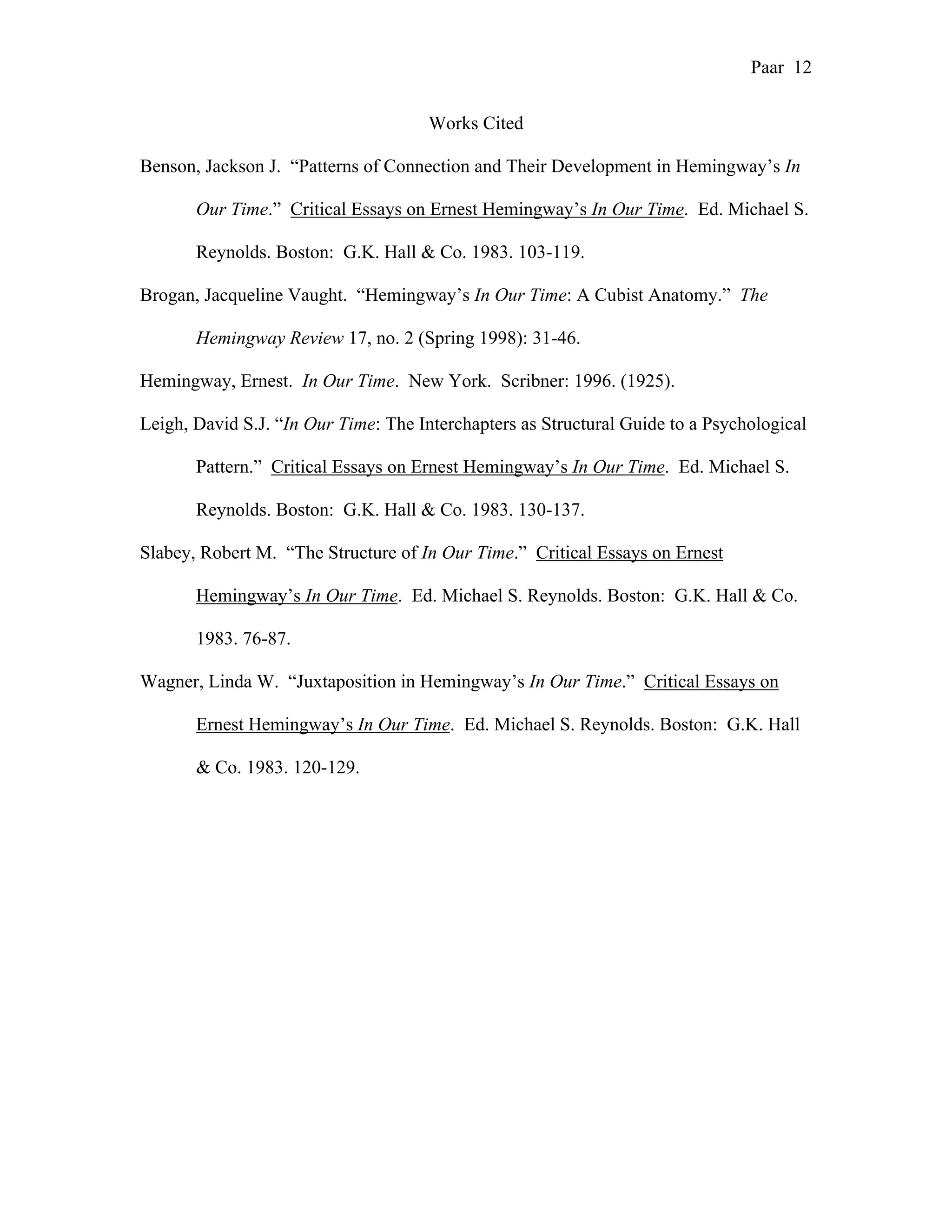 Paar 12
Works Cited
Benson, Jackson J. “Patterns of Connection and Their Development in Hemingway’s In
Our Time.” Critical Essays on Ernest Hemingway’s In Our Time. Ed. Michael S.
Reynolds. Boston: G.K. Hall & Co. 1983. 103-119.
Brogan, Jacqueline Vaught. “Hemingway’s In Our Time: A Cubist Anatomy.” The
Hemingway Review 17, no. 2 (Spring 1998): 31-46.
Hemingway, Ernest. In Our Time. New York. Scribner: 1996. (1925).
Leigh, David S.J. “In Our Time: The Interchapters as Structural Guide to a Psychological
Pattern.” Critical Essays on Ernest Hemingway’s In Our Time. Ed. Michael S.
Reynolds. Boston: G.K. Hall & Co. 1983. 130-137.
Slabey, Robert M. “The Structure of In Our Time.” Critical Essays on Ernest
Hemingway’s In Our Time. Ed. Michael S. Reynolds. Boston: G.K. Hall & Co.
1983. 76-87.
Wagner, Linda W. “Juxtaposition in Hemingway’s In Our Time.” Critical Essays on
Ernest Hemingway’s In Our Time. Ed. Michael S. Reynolds. Boston: G.K. Hall
& Co. 1983. 120-129.
 