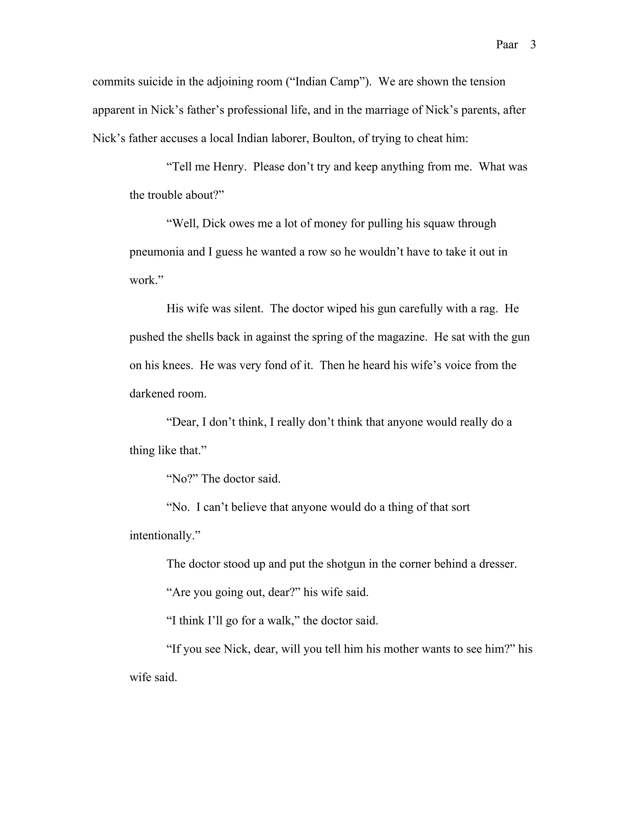 Paar 3
commits suicide in the adjoining room (“Indian Camp”). We are shown the tension
apparent in Nick’s father’s professional life, and in the marriage of Nick’s parents, after
Nick’s father accuses a local Indian laborer, Boulton, of trying to cheat him:
“Tell me Henry. Please don’t try and keep anything from me. What was
the trouble about?”
“Well, Dick owes me a lot of money for pulling his squaw through
pneumonia and I guess he wanted a row so he wouldn’t have to take it out in
work.”
His wife was silent. The doctor wiped his gun carefully with a rag. He
pushed the shells back in against the spring of the magazine. He sat with the gun
on his knees. He was very fond of it. Then he heard his wife’s voice from the
darkened room.
“Dear, I don’t think, I really don’t think that anyone would really do a
thing like that.”
“No?” The doctor said.
“No. I can’t believe that anyone would do a thing of that sort
intentionally.”
The doctor stood up and put the shotgun in the corner behind a dresser.
“Are you going out, dear?” his wife said.
“I think I’ll go for a walk,” the doctor said.
“If you see Nick, dear, will you tell him his mother wants to see him?” his
wife said.
 
