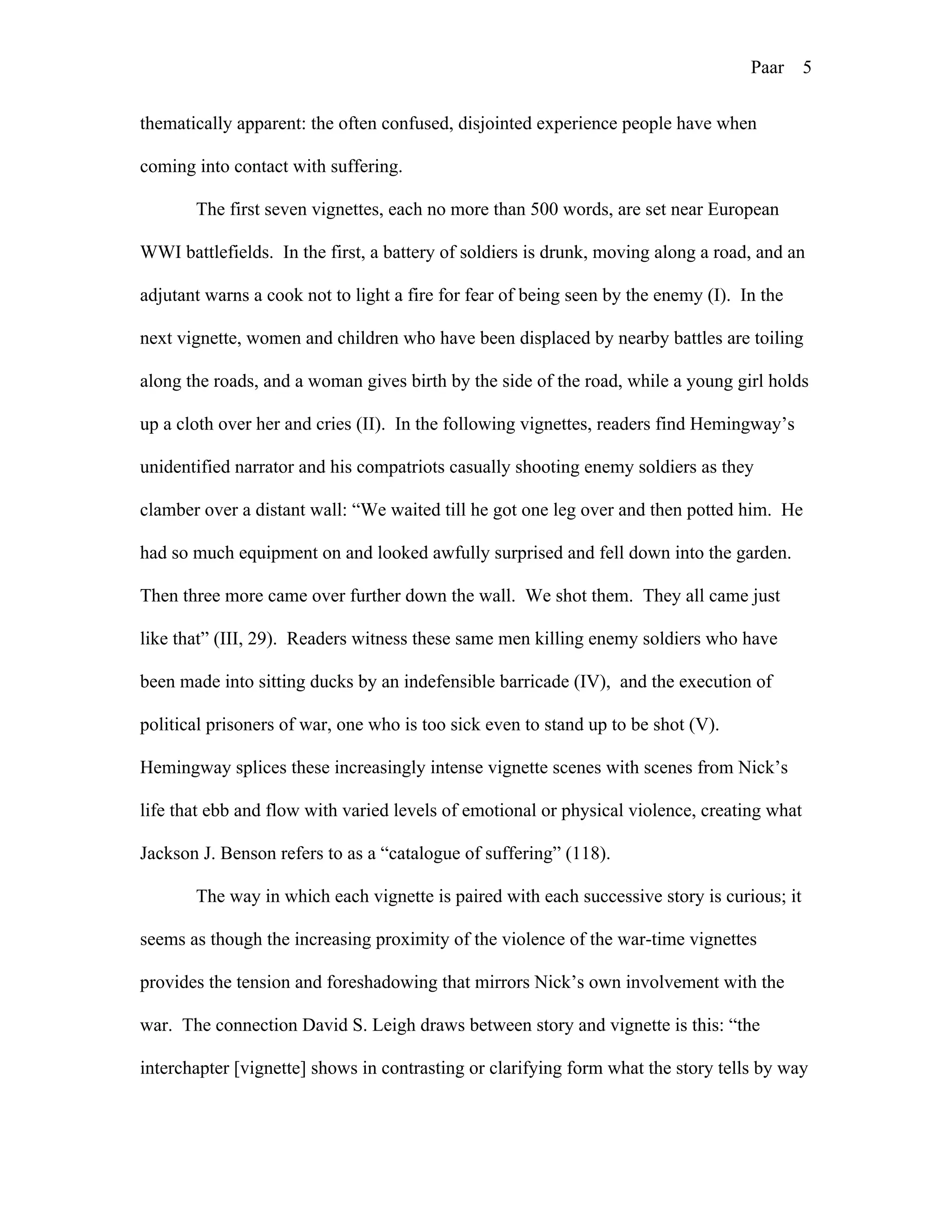Paar 5
thematically apparent: the often confused, disjointed experience people have when
coming into contact with suffering.
The first seven vignettes, each no more than 500 words, are set near European
WWI battlefields. In the first, a battery of soldiers is drunk, moving along a road, and an
adjutant warns a cook not to light a fire for fear of being seen by the enemy (I). In the
next vignette, women and children who have been displaced by nearby battles are toiling
along the roads, and a woman gives birth by the side of the road, while a young girl holds
up a cloth over her and cries (II). In the following vignettes, readers find Hemingway’s
unidentified narrator and his compatriots casually shooting enemy soldiers as they
clamber over a distant wall: “We waited till he got one leg over and then potted him. He
had so much equipment on and looked awfully surprised and fell down into the garden.
Then three more came over further down the wall. We shot them. They all came just
like that” (III, 29). Readers witness these same men killing enemy soldiers who have
been made into sitting ducks by an indefensible barricade (IV), and the execution of
political prisoners of war, one who is too sick even to stand up to be shot (V).
Hemingway splices these increasingly intense vignette scenes with scenes from Nick’s
life that ebb and flow with varied levels of emotional or physical violence, creating what
Jackson J. Benson refers to as a “catalogue of suffering” (118).
The way in which each vignette is paired with each successive story is curious; it
seems as though the increasing proximity of the violence of the war-time vignettes
provides the tension and foreshadowing that mirrors Nick’s own involvement with the
war. The connection David S. Leigh draws between story and vignette is this: “the
interchapter [vignette] shows in contrasting or clarifying form what the story tells by way
 