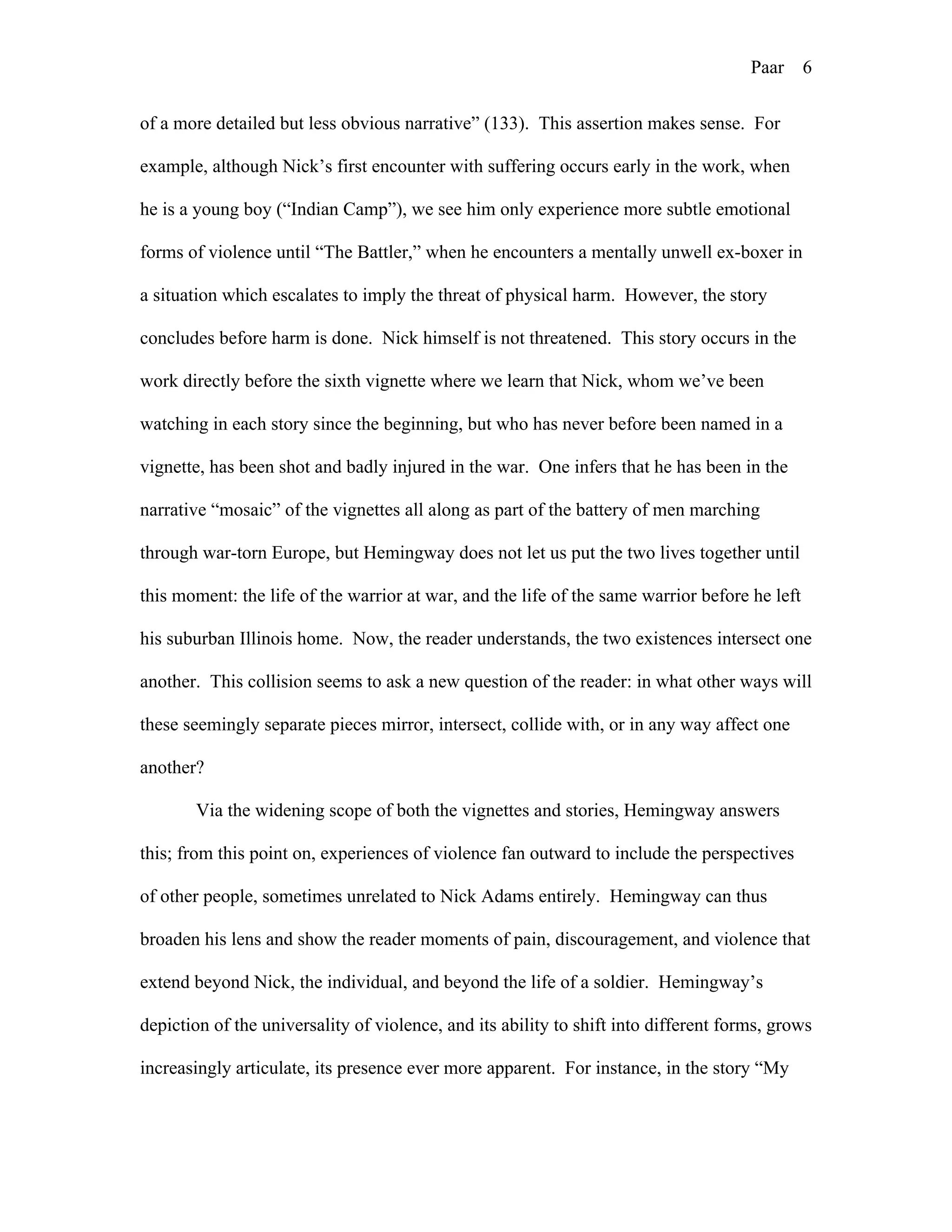 Paar 6
of a more detailed but less obvious narrative” (133). This assertion makes sense. For
example, although Nick’s first encounter with suffering occurs early in the work, when
he is a young boy (“Indian Camp”), we see him only experience more subtle emotional
forms of violence until “The Battler,” when he encounters a mentally unwell ex-boxer in
a situation which escalates to imply the threat of physical harm. However, the story
concludes before harm is done. Nick himself is not threatened. This story occurs in the
work directly before the sixth vignette where we learn that Nick, whom we’ve been
watching in each story since the beginning, but who has never before been named in a
vignette, has been shot and badly injured in the war. One infers that he has been in the
narrative “mosaic” of the vignettes all along as part of the battery of men marching
through war-torn Europe, but Hemingway does not let us put the two lives together until
this moment: the life of the warrior at war, and the life of the same warrior before he left
his suburban Illinois home. Now, the reader understands, the two existences intersect one
another. This collision seems to ask a new question of the reader: in what other ways will
these seemingly separate pieces mirror, intersect, collide with, or in any way affect one
another?
Via the widening scope of both the vignettes and stories, Hemingway answers
this; from this point on, experiences of violence fan outward to include the perspectives
of other people, sometimes unrelated to Nick Adams entirely. Hemingway can thus
broaden his lens and show the reader moments of pain, discouragement, and violence that
extend beyond Nick, the individual, and beyond the life of a soldier. Hemingway’s
depiction of the universality of violence, and its ability to shift into different forms, grows
increasingly articulate, its presence ever more apparent. For instance, in the story “My
 