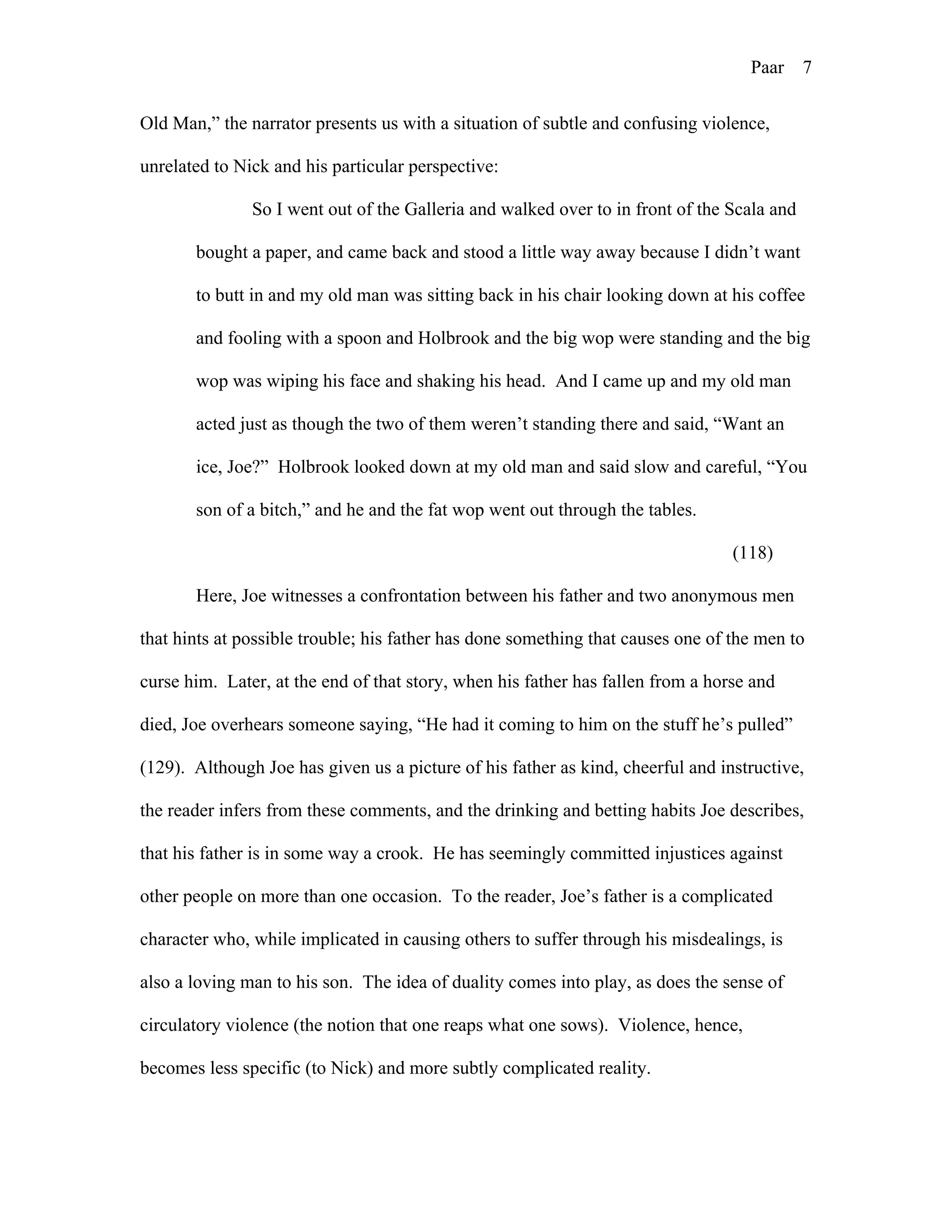 Paar 7
Old Man,” the narrator presents us with a situation of subtle and confusing violence,
unrelated to Nick and his particular perspective:
So I went out of the Galleria and walked over to in front of the Scala and
bought a paper, and came back and stood a little way away because I didn’t want
to butt in and my old man was sitting back in his chair looking down at his coffee
and fooling with a spoon and Holbrook and the big wop were standing and the big
wop was wiping his face and shaking his head. And I came up and my old man
acted just as though the two of them weren’t standing there and said, “Want an
ice, Joe?” Holbrook looked down at my old man and said slow and careful, “You
son of a bitch,” and he and the fat wop went out through the tables.
(118)
Here, Joe witnesses a confrontation between his father and two anonymous men
that hints at possible trouble; his father has done something that causes one of the men to
curse him. Later, at the end of that story, when his father has fallen from a horse and
died, Joe overhears someone saying, “He had it coming to him on the stuff he’s pulled”
(129). Although Joe has given us a picture of his father as kind, cheerful and instructive,
the reader infers from these comments, and the drinking and betting habits Joe describes,
that his father is in some way a crook. He has seemingly committed injustices against
other people on more than one occasion. To the reader, Joe’s father is a complicated
character who, while implicated in causing others to suffer through his misdealings, is
also a loving man to his son. The idea of duality comes into play, as does the sense of
circulatory violence (the notion that one reaps what one sows). Violence, hence,
becomes less specific (to Nick) and more subtly complicated reality.
 