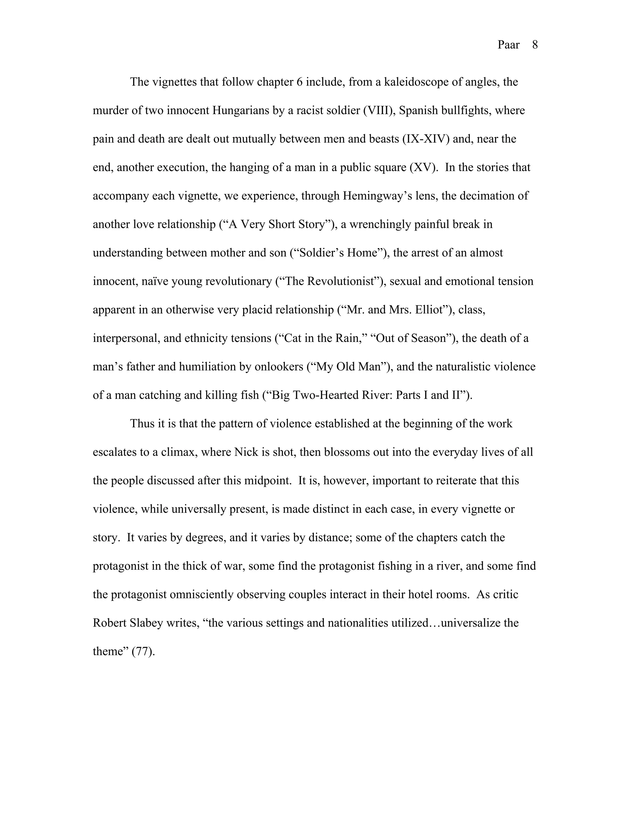 Paar 8
The vignettes that follow chapter 6 include, from a kaleidoscope of angles, the
murder of two innocent Hungarians by a racist soldier (VIII), Spanish bullfights, where
pain and death are dealt out mutually between men and beasts (IX-XIV) and, near the
end, another execution, the hanging of a man in a public square (XV). In the stories that
accompany each vignette, we experience, through Hemingway’s lens, the decimation of
another love relationship (“A Very Short Story”), a wrenchingly painful break in
understanding between mother and son (“Soldier’s Home”), the arrest of an almost
innocent, naïve young revolutionary (“The Revolutionist”), sexual and emotional tension
apparent in an otherwise very placid relationship (“Mr. and Mrs. Elliot”), class,
interpersonal, and ethnicity tensions (“Cat in the Rain,” “Out of Season”), the death of a
man’s father and humiliation by onlookers (“My Old Man”), and the naturalistic violence
of a man catching and killing fish (“Big Two-Hearted River: Parts I and II”).
Thus it is that the pattern of violence established at the beginning of the work
escalates to a climax, where Nick is shot, then blossoms out into the everyday lives of all
the people discussed after this midpoint. It is, however, important to reiterate that this
violence, while universally present, is made distinct in each case, in every vignette or
story. It varies by degrees, and it varies by distance; some of the chapters catch the
protagonist in the thick of war, some find the protagonist fishing in a river, and some find
the protagonist omnisciently observing couples interact in their hotel rooms. As critic
Robert Slabey writes, “the various settings and nationalities utilized…universalize the
theme” (77).
 