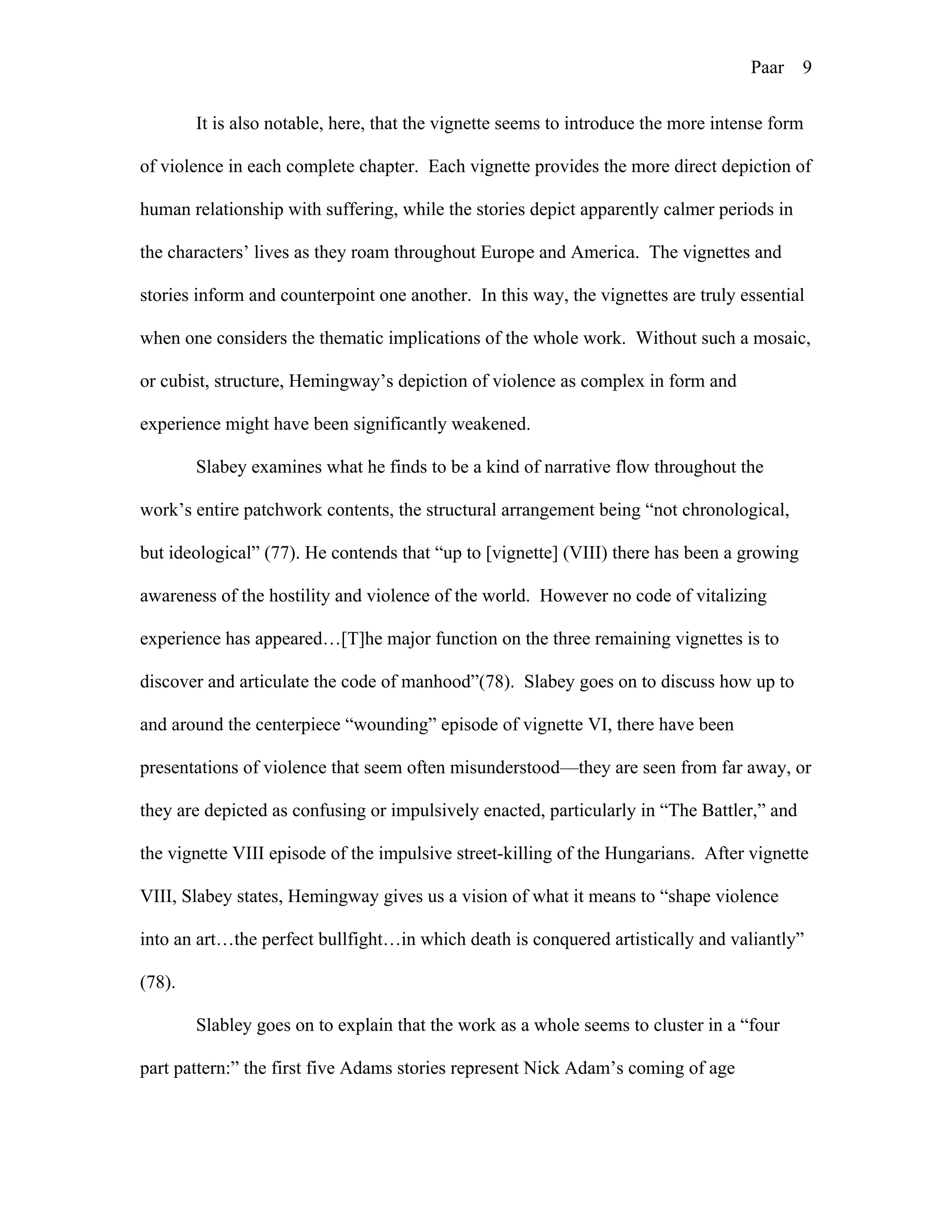Paar 9
It is also notable, here, that the vignette seems to introduce the more intense form
of violence in each complete chapter. Each vignette provides the more direct depiction of
human relationship with suffering, while the stories depict apparently calmer periods in
the characters’ lives as they roam throughout Europe and America. The vignettes and
stories inform and counterpoint one another. In this way, the vignettes are truly essential
when one considers the thematic implications of the whole work. Without such a mosaic,
or cubist, structure, Hemingway’s depiction of violence as complex in form and
experience might have been significantly weakened.
Slabey examines what he finds to be a kind of narrative flow throughout the
work’s entire patchwork contents, the structural arrangement being “not chronological,
but ideological” (77). He contends that “up to [vignette] (VIII) there has been a growing
awareness of the hostility and violence of the world. However no code of vitalizing
experience has appeared…[T]he major function on the three remaining vignettes is to
discover and articulate the code of manhood”(78). Slabey goes on to discuss how up to
and around the centerpiece “wounding” episode of vignette VI, there have been
presentations of violence that seem often misunderstood—they are seen from far away, or
they are depicted as confusing or impulsively enacted, particularly in “The Battler,” and
the vignette VIII episode of the impulsive street-killing of the Hungarians. After vignette
VIII, Slabey states, Hemingway gives us a vision of what it means to “shape violence
into an art…the perfect bullfight…in which death is conquered artistically and valiantly”
(78).
Slabley goes on to explain that the work as a whole seems to cluster in a “four
part pattern:” the first five Adams stories represent Nick Adam’s coming of age
 