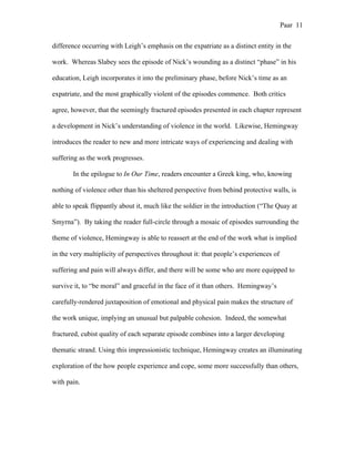 Paar 11
difference occurring with Leigh’s emphasis on the expatriate as a distinct entity in the
work. Whereas Slabey sees the episode of Nick’s wounding as a distinct “phase” in his
education, Leigh incorporates it into the preliminary phase, before Nick’s time as an
expatriate, and the most graphically violent of the episodes commence. Both critics
agree, however, that the seemingly fractured episodes presented in each chapter represent
a development in Nick’s understanding of violence in the world. Likewise, Hemingway
introduces the reader to new and more intricate ways of experiencing and dealing with
suffering as the work progresses.
In the epilogue to In Our Time, readers encounter a Greek king, who, knowing
nothing of violence other than his sheltered perspective from behind protective walls, is
able to speak flippantly about it, much like the soldier in the introduction (“The Quay at
Smyrna”). By taking the reader full-circle through a mosaic of episodes surrounding the
theme of violence, Hemingway is able to reassert at the end of the work what is implied
in the very multiplicity of perspectives throughout it: that people’s experiences of
suffering and pain will always differ, and there will be some who are more equipped to
survive it, to “be moral” and graceful in the face of it than others. Hemingway’s
carefully-rendered juxtaposition of emotional and physical pain makes the structure of
the work unique, implying an unusual but palpable cohesion. Indeed, the somewhat
fractured, cubist quality of each separate episode combines into a larger developing
thematic strand. Using this impressionistic technique, Hemingway creates an illuminating
exploration of the how people experience and cope, some more successfully than others,
with pain.
 