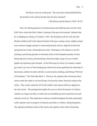 Paar 4
The doctor went out on the porch. The screen door slammed behind him.
He heard his wife catch her breath when the door slammed.”
(“The Doctor and the Doctor’s Wife” 26-27)
Here, the striking quietness of emotional pain and suffering enters into the work;
R.M. Davis writes that Nick’s father’s cleaning of the gun in this episode “indicates that
he is indulging in a fantasy of violence” (149). His frustration with his wife and with
Boulton exhibits itself in the material element of the gun, creating a tense, slightly sinister
scene wherein struggle and pain is muted and primarily emotive, depicted in brief and
jarring (but not overtly violent) physical action. Hemingway will continue to use this
technique, positioning episodes of emotional strife as foils alongside episodes of more
blatant physical violence, demonstrating a full and complex range of ways in which
people can experience grief and pain. In the following two stories, for instance, readers
get a bird’s eye view of Nick breaking up with his first serious girlfriend, the aftermath of
that trauma, and how he deals with this via conversation, drinking, and fishing (“The End
of Something,” “The Three Day Blow”). However, the vignettes that cut between these
stories center the reader in war-torn Europe, far from the calmer American setting of the
stories. They create a dramatic foil for the smaller scale trauma and havoc apparent in
the early stories. This juxtaposition implies the ways in which all manners of violence,
whether on a large (war-like) or small scale are incredibly personal experiences for each
character involved. This implication continues to build throughout the book, particularly
as the vignettes seem to progress in intensity, proximity to violence, and grotesqueness.
The separate and distinct nature of the stories and vignettes mirror what is becoming
 