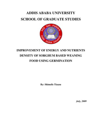 ADDIS ABABA UNIVERSITY
SCHOOL OF GRADUATE STUDIES
IMPROVEMENT OF ENERGY AND NUTRIENTS
DENSITY OF SORGHUM BASED WEANING
FOOD USING GERMINATION
By: Shimelis Tizazu
July, 2009
 