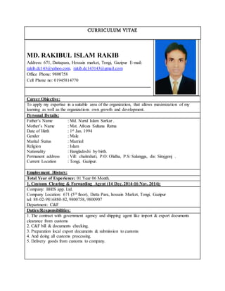 CURRICULUM VITAE
MD. RAKIBUL ISLAM RAKIB
Address: 671, Dattapara, Hossain market, Tongi, Gazipur E-mail:
rakib.dc143@yahoo.com, rakib.dc143143@gmail.com
Office Phone: 9800758
Cell Phone no: 01945814770
Career Objective:
To apply my expertise in a suitable area of the organization, that allows maximization of my
learning as well as the organizations own growth and development.
Personal Details:
Father’s Name : Md. Nurul Islam Sarkar .
Mother’s Name : Mst. Afroza Sultana Ratna
Date of Birth : 1st Jan. 1994
Gender : Male
Marital Status : Married
Religion : Islam
Nationality : Bangladeshi by birth.
Permanent address : Vill: chaitrahati, P.O: Olidha, P.S: Salangga, dis: Sirajgonj .
Current Location : Tongi, Gazipur.
Employment History:
Total Year of Experience: 01 Year 06 Month.
1. Customs Clearing & Forwarding Agent (14 Dec. 2014-16 Nov. 2014):
Company: BHIS app. Ltd.
Company Location: 671 (5th floor), Datta Para, hossain Market, Tongi, Gazipur
tel: 88-02-9816880-82, 9800758, 9800907
Department: C&F
Duties/Responsibilities:
1. The contract with government agency and shipping agent like import & export documents
clearance from customs
2. C&F bill & documents checking.
3. Preparation local export documents & submission to customs
4. And doing all customs processing.
5. Delivery goods from customs to company.
 