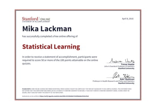 STATEMENT OF ACCOMPLISHMENT
Stanford University
Professor in Health Research and Policy and Statistics
Rob Tibshirani
Stanford University
John A Overdeck Professor of Statistics
Trevor Hastie
April 8, 2016
Mika Lackman
has successfully completed a free online offering of
Statistical Learning
In order to receive a statement of accomplishment, participants were
required to score 50 or more of the 100 points attainable on the online
quizzes.
PLEASE NOTE: SOME ONLINE COURSES MAY DRAW ON MATERIAL FROM COURSES TAUGHT ON-CAMPUS BUT THEY ARE NOT EQUIVALENT TO ON-CAMPUS COURSES. THIS STATEMENT DOES
NOT AFFIRM THAT THIS PARTICIPANT WAS ENROLLED AS A STUDENT AT STANFORD UNIVERSITY IN ANY WAY. IT DOES NOT CONFER A STANFORD UNIVERSITY GRADE, COURSE CREDIT OR
DEGREE, AND IT DOES NOT VERIFY THE IDENTITY OF THE PARTICIPANT.
Authenticity can be verified at https://verify.lagunita.stanford.edu/SOA/c2b783b4062742049be8be5539cef3e4
 
