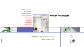ORSWAN
Insert image
here
Insert image
here
Insert image
here
ORSWAN Sanitary Ware Co., Ltd
www.orswan.com
Orswan Presentation
Industry overview
About Orswan
What we can offer?
Orswan production
Warehouse
Showroom
Exhibitions
Product rage
Products show
Why choose Orswan?
 