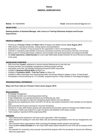 Resume
ANSHUL SHRIVASTAVA
Mobile: +91-7263934484 Email: anshul.shrivastava91@gmail.com
OBJECTIVES
Seeking position of Assistant Manager, with a focus on Training & Business Analysis and Process
Improvement.
PROFILE SUMMARY
• Working as a Process Trainer with Wipro Ltd for Energies and Utilities domain since August, 2012.
• Well versed in operational activities, making reports and presentations.
• Experienced in Transition of new business for the organization in terms of knowledge transfer.
• Potential in undertaking responsibilities of removing unnecessary procedures and ensuring uniformity in the process
• Being a part of Training well versed in effective communication with good presentation and interpersonal skills
• As onsite experience, visited Canada for a new major 5000 seater project transition for one of the top oil company
of the world.
KNOWLEDGE PURRVIEW
• With more than 4 years’ experience in service industry following are my key look ups:
• Process transition and knowledge management including process trainings.
• Had written more than 100 Standard Operating Procedure (SOP) documents.
• Certified in Business Writing Skills by Wipro Ltd.
• Certified in Facilitation Skills – Train the Trainer by Wipro Ltd.
• Certified in Office Automation from General Information and Access Network Jabalpur a Govt. of India Project
• Participated in formal workshop for ‘C’ & ‘OCAML’ programming from “Indian Institute of Technology Kharagpur.”
ORGANISATIONAL EXPERIENCE
Wipro Ltd. Pune, India as a Process Trainer (since August, 2012)
Responsibilities:
• Knowledge management.
• Knowledge transition and conducting process training.
• Project Stabilization and operational delivery by handling the ops. team
• Finding out the new ideas to make the onboarding project efficient and cost effective.
• Maintaining and stabilizing the SLA’s and KPI’s for all the new project transitioned untill overtaken by the delivery
team
• Had conducted the Process trainings for more than 50 batches.
• Worked for 4 major 2000 seaters projects with International and domestic clients for Energies and Utilities domain.
• Transitioned a health care project for a major US clients and stabilized a 200 seater process.
• Team Leading in operations till the project goes BAU.
Highlights:
• Have cleared all the batches for new hires in the organization 100% throughput.
• Have reduced the backlog for more than 5000 units and achieved appreciations from the top managements and
clients.
• Have received client’s appreciations while conducting Knowledge transfer sessions and trainings.
• Have travelled onsite (Canada) for a new major 5000 seater project transition for one of the top oil company of the
world.
• Got awarded for conducting many process improvements projects within the processes to improve the efficiency
within the organization
 