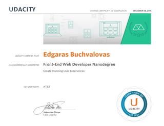 UDACITY CERTIFIES THAT
HAS SUCCESSFULLY COMPLETED
VERIFIED CERTIFICATE OF COMPLETION
L
EARN THINK D
O
EST 2011
Sebastian Thrun
CEO, Udacity
DECEMBER 08, 2015
Edgaras Buchvalovas
Front-End Web Developer Nanodegree
Create Stunning User Experiences
CO-CREATED BY AT&T
 