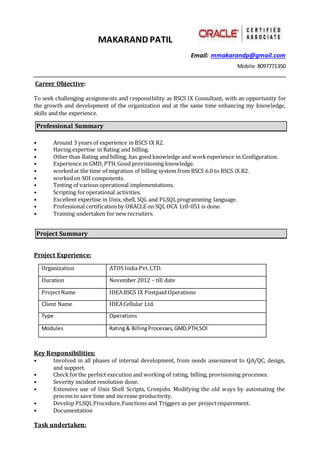 MAKARAND PATIL
Email: mmakarandp@gmail.com
Mobile:8097771350
Career Objective:
To seek challenging assignments and responsibility as BSCS IX Consultant, with an opportunity for
the growth and development of the organization and at the same time enhancing my knowledge,
skills and the experience.
Professional Summary
• Around 3 years of experience in BSCS IX R2.
• Having expertise in Rating and billing.
• Other than Rating and billing, has good knowledge and workexperience in Configuration.
• Experience in GMD, PTH.Good provisioning knowledge.
• workedat the time of migration of billing system from BSCS 6.0 to BSCS iX R2.
• workedon SOI components.
• Testing of various operational implementations.
• Scripting foroperational activities.
• Excellent expertise in Unix, shell, SQL and PLSQLprogramming language.
• Professional certificationby ORACLE on SQL OCA 1z0-051 is done.
• Training undertaken for new recruiters.
Project Summary
Project Experience:
Organization ATOS India Pvt.LTD.
Duration November 2012 – till date
ProjectName IDEABSCS IX Postpaid Operations
Client Name IDEACellular Ltd.
Type Operations
Modules Rating& BillingProcesses,GMD,PTH,SOI
Key Responsibilities:
• Involved in all phases of internal development, from needs assessment to QA/QC, design,
and support.
• Check forthe perfect execution and working of rating, billing, provisioning processes.
• Severity incident resolution done.
• Extensive use of Unix Shell Scripts, Cronjobs. Modifying the old ways by automating the
process to save time and increase productivity.
• Develop PLSQLProcedure,Functions and Triggers as per projectrequirement.
• Documentation
Task undertaken:
 