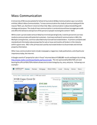 Mass Communication
A Universityof MinnesotawebsiteforSchool of Journalism&Mass Communicationsaysinanarticle
entitled, WhatisMassCommunication, “Ismasscommunicationthe studyof communicatingwiththe
masses?Well,yes.Butthere’smore toitthan that.Mass communicationisaboutstorytellingwith
strategyand purpose.The studyof masscommunicationiscenteredaroundhow messagespersuade
and affectthe behaviorandopinionof the personorpeople receivingthe content”(Ref).
While astart-upreal estate venture likelyhasminimaloperatingfunds,itanditspersonnel use mass
mediatocommunicate withpotential customers. A primarymethodof communicationisMLS,the
Multiple ListingService,aservice subscribedtobylicensedreal estate brokers. Itcontainscomplete and
standardizedinformationaboutpropertiesforsale orlease andreachesall brokersinthe industry
withinagivenarea. MLS isthe primarytool usedbyreal estate brokersto disseminate andretrieve
propertyinformation.
Othermass communicationtoolsinclude newspapers,magazines,trade publications,andof particular
importance today,the Internet.
A Google searchof “propertyfor sale inTexas”returnedabout47,600,000 resultsandbeginsbyvisiting,
http://www.realtor.com/texas/nbseltx.asp?source=web. The site sponsoredbyREALTOR.comand
bearingthe official REALTORemblemallowsone toview listingsbycity,area,andprice. Followingisan
example –
 