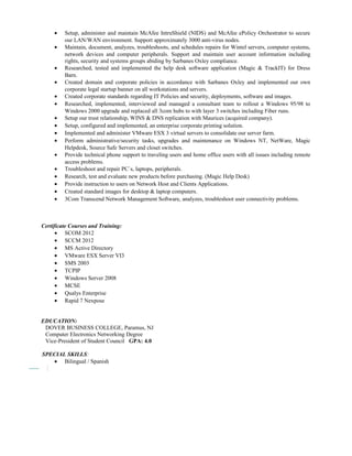 • Setup, administer and maintain McAfee IntruShield (NIDS) and McAfee ePolicy Orchestrator to secure
our LAN/WAN environment. Support approximately 3000 anti-virus nodes.
• Maintain, document, analyzes, troubleshoots, and schedules repairs for Wintel servers, computer systems,
network devices and computer peripherals. Support and maintain user account information including
rights, security and systems groups abiding by Sarbanes Oxley compliance.
• Researched, tested and implemented the help desk software application (Magic & TrackIT) for Dress
Barn.
• Created domain and corporate policies in accordance with Sarbanes Oxley and implemented our own
corporate legal startup banner on all workstations and servers.
• Created corporate standards regarding IT Policies and security, deployments, software and images.
• Researched, implemented, interviewed and managed a consultant team to rollout a Windows 95/98 to
Windows 2000 upgrade and replaced all 3com hubs to with layer 3 switches including Fiber runs.
• Setup our trust relationship, WINS & DNS replication with Maurices (acquired company).
• Setup, configured and implemented, an enterprise corporate printing solution.
• Implemented and administer VMware ESX 3 virtual servers to consolidate our server farm.
• Perform administrative/security tasks, upgrades and maintenance on Windows NT, NetWare, Magic
Helpdesk, Source Safe Servers and closet switches.
• Provide technical phone support to traveling users and home office users with all issues including remote
access problems.
• Troubleshoot and repair PC`s, laptops, peripherals.
• Research, test and evaluate new products before purchasing. (Magic Help Desk)
• Provide instruction to users on Network Host and Clients Applications.
• Created standard images for desktop & laptop computers.
• 3Com Transcend Network Management Software, analyzes, troubleshoot user connectivity problems.
Certificate Courses and Training:
• SCOM 2012
• SCCM 2012
• MS Active Directory
• VMware ESX Server VI3
• SMS 2003
• TCPIP
• Windows Server 2008
• MCSE
• Qualys Enterprise
• Rapid 7 Nexpose
EDUCATION:
DOVER BUSINESS COLLEGE, Paramus, NJ
Computer Electronics Networking Degree
Vice-President of Student Council GPA: 4.0
SPECIAL SKILLS:
• Bilingual / Spanish
 