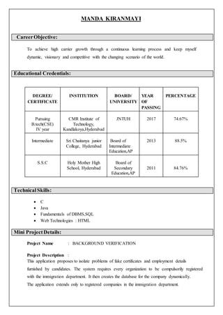 MANDA KIRANMAYI
Gh CareerObjective:
To achieve high carrier growth through a continuous learning process and keep myself
dynamic, visionary and competitive with the changing scenario of the world.
Educational Credentials:
TechnicalSkills:
 C
 Java
 Fundamentals of DBMS,SQL
 Web Technologies : HTML
Mini ProjectDetails:
Project Name : BACKGROUND VERIFICATION
Project Description :
This application proposes to isolate problems of fake certificates and employment details
furnished by candidates. The system requires every organization to be compulsorily registered
with the immigration department. It then creates the database for the company dynamically.
The application extends only to registered companies in the immigration department.
DEGREE/
CERTIFICATE
INSTITUTION BOARD/
UNIVERSITY
YEAR
OF
PASSING
PERCENTAGE
Pursuing
B.tech(CSE)
IV year
CMR Institute of
Technology,
Kandlakoya,Hyderabad
JNTUH 2017 74.67%
Intermediate Sri Chaitanya junior
College, Hyderabad
Board of
Intermediate
Education,AP
2013 88.5%
S.S.C Holy Mother High
School, Hyderabad
Board of
Secondary
Education,AP
2011 84.76%
 