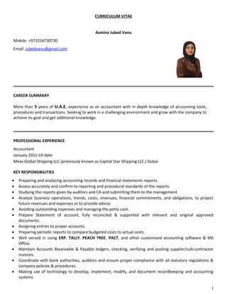 CURRICULUM VITAE
Asmina Jubed Vanu
Mobile: +971554730730
Email: jubedvanu@gmail.com
CAREER SUMMARY
More than 5 years of U.A.E. experience as an accountant with in depth knowledge of accounting tools,
procedures and transactions. Seeking to work in a challenging environment and grow with the company to
achieve its goal and get additional knowledge.
PROFESSIONAL EXPERIENCE
Accountant
January 2011-till date
Mexx Global Shipping LLC (previously known as Capital Star Shipping LLC.) Dubai
KEY RESPONSIBILITIES
• Preparing and analyzing accounting records and financial statements reports.
• Assess accurately and confirm to reporting and procedural standards of the reports.
• Studying the reports given by auditors and CA and submitting them to the management.
• Analyze business operations, trends, costs, revenues, financial commitments, and obligations, to project
future revenues and expenses or to provide advice.
• Avoiding outstanding expenses and managing the petty cash.
• Prepare Statement of account, fully reconciled & supported with relevant and original approved
documents.
• Assigning entries to proper accounts.
• Preparing periodic reports to compare budgeted costs to actual costs.
• Well versed in using ERP, TALLY, PEACH TREE, PACT, and other customized accounting software & MS
Office.
• Maintain Accounts Receivable & Payable ledgers, checking, verifying and posting supplier/sub-contractor
invoices.
• Coordinate with bank authorities, auditors and ensure proper compliance with all statutory regulations &
company policies & procedures.
• Making use of technology to develop, implement, modify, and document recordkeeping and accounting
systems
1
 