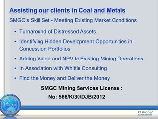 SMGC’s Skill Set - Meeting Existing Market Conditions
• Turnaround of Distressed Assets
• Identifying Hidden Development Opportunities in
Concession Portfolios
• Adding Value and NPV to Existing Mining Operations
• In Association with Whittle Consulting
• Find the Money and Deliver the Money
SMGC Mining Services License :
No: 566/K/30/DJB/2012
Assisting our clients in Coal and Metals
 
