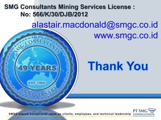 SMGC places exceptional value on clients, employees, and technical leadership
Thank You
alastair.macdonald@smgc.co.id
www.smgc.co.id
SMG Consultants Mining Services License :
No: 566/K/30/DJB/2012
 