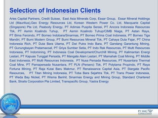 Aries Capital Partners, Credit Suisse, East Asia Minerals Corp, Essar Group, Essar Mineral Holdings
Ltd (Mauritius),Geo Energy Resources Ltd, Korean Western Power Co. Ltd, Macquarie Capital
(Singapore) Pte Ltd, Peabody Energy, PT Adimas Puspita Serasi, PT Ancora Indonesia Resources
Tbk, PT Asmin Koalindo Tuhup, PT Asmin Koalindo Tuhup/CIMB Niaga, PT Astan Raya,
PT Bima Feroindo, PT Borneo Indobara/Sinarmas, PT Borneo Prima Coal Indonesia, PT Borneo Tiga
Mandiri, PT Bumi Modern Group, PT Bumi Resources Mineral Tbk, PT Cahaya Duta Fajar, PT China
Indonesia Rich, PT Duta Bara Utama, PT Dwi Putra Indo Bara, PT Gandang Garantung Mining,
PT Gunungbayan Pratamacoal, PT Griya Sumber Setia, PT Indo Rak Resources, PT Multi Resources
Indonesia, PT Indomining, PT Indonesia Coal Development/Churchill Mining, PT Kalimantan Energi
Lestari, PT Kapuas Tunggal Persada, PT Mangala Alam Lestari, PT Mamahak Coal Mining, PT Middle
East Indonesia, PT Multi Resources Indonesia, PT Nusa Persada Resources, PT Nusantara Thermal
Coal Mine, PT Pamapersada Nusantara, PT PLN (Persero) Tbk, PT Polytama Propindo, PT Raya
Fortuna Mining, PT Raja Kutai Baru Makmur, PT Renaissance Capital Asia, PT Stargate Pacific
Resources, PT Titan Mining Indonesia, PT Toba Bara Sejahtra Tbk, PT Trans Power Indonesia,
PT Weda Bay Nickel, PT Wisma Benhil, Sinarmas Energy and Mining Group, Standard Chartered
Bank, Straits Corporation Pte Limited, Transpacific Group, Yastra Energy
Selection of Indonesian Clients
 