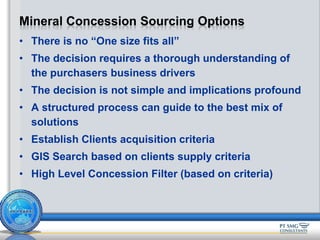 • There is no “One size fits all”
• The decision requires a thorough understanding of
the purchasers business drivers
• The decision is not simple and implications profound
• A structured process can guide to the best mix of
solutions
• Establish Clients acquisition criteria
• GIS Search based on clients supply criteria
• High Level Concession Filter (based on criteria)
Mineral Concession Sourcing Options
 