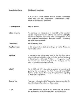 Organization Name Jain Dugar & Associates
D No.47-7-32/5, Surya Gardens, Flat No.302,Opp Gruha Priya
Sweet Shop, 4th line, Dwarkanagar, Visakhapatnam-530016.
Mobile No: 9912244400, 9032008400
JOB Designation Assistant Auditor.
About Company This company was incorporated in march-2011, this is mainly
provides for give services like internal and external auditing to
the limited companies and trading firms, Give suggestions to file
e-returns HUF’s and individuals. And other related Accounting
and other financial services.
Time Period July 2011 to Aug-2015.
Key Role in Job in this company I am deals several type of works. Those are
mentioned as below.
Auditing in my day to day work process most of the time I am doing
internal and external auditing i.e. verify the books of accounts
of the companies and firms to find out the genuineness of
the accounts books maintained by them. And finally we prepare
the P & L and Balance sheet statements.
APVAT We fill VAT and TOT returns to vat dealers for monthly and
quarterly. We have applied For the C Forms and vat and CST
Waybills for the clients. And we do all legal activities regarding
to the sale tax department.
Income Tax We prepare individual and HUF income tax statements and e-file
the on line income Tax returns to those people.
T D S I have awareness on quarterly TDS returns for the different
source of incomes to file E filling and get 16 and 16A forms.
 