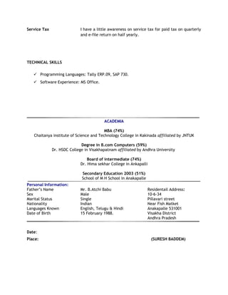 Service Tax I have a little awareness on service tax for paid tax on quarterly
and e-file return on half yearly.
TECHNICAL SKILLS
 Programming Languages: Tally ERP.09, SAP 730.
 Software Experience: MS Office.
ACADEMIA
MBA (74%)
Chaitanya institute of Science and Technology College in Kakinada affiliated by JNTUK
Degree in B.com Computers (59%)
Dr. HSDC College in Visakhapatnam affiliated by Andhra University
Board of intermediate (74%)
Dr. Hima sekhar College in Ankapalli
Secondary Education 2003 (51%)
School of M H School in Anakapalle
Personal Information:
Father’s Name Mr. B.Atchi Babu Residentail Address:
Sex Male 10-6-34
Marital Status Single Pillavari street
Nationality Indian Near Fish Matket
Languages Known English, Telugu & Hindi Anakapalle 531001
Date of Birth 15 February 1988. Visakha District
Andhra Pradesh
Date:
Place: (SURESH BADDEM)
 