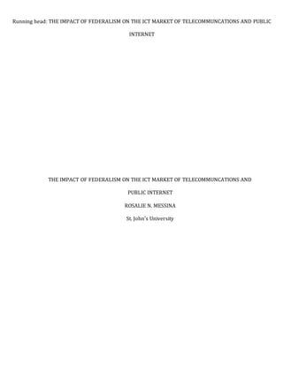 THE IMPACT OF FEDERALISM ON THE ICT MARKET OF TELECOMMUNCATIONS AND
PUBLIC INTERNET
ROSALIE N. MESSINA
St. John's University
Running head: THE IMPACT OF FEDERALISM ON THE ICT MARKET OF TELECOMMUNCATIONS AND PUBLIC
INTERNET
 