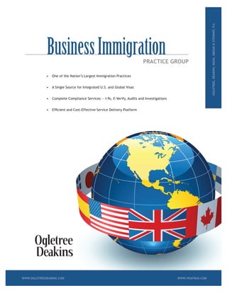 PRACTICE GROUP
•	 One	of	the	Nation’s	Largest	Immigration	Practices
•	 A	Single	Source	for	Integrated	U.S.	and	Global	Visas
•	 Complete	Compliance	Services	―	I-9s,	E-Verify,	Audits	and	Investigations
•	 Efficient	and	Cost-Effective	Service	Delivery	Platform
OGLETREE,DEAKINS,NASH,SMOAK&STEWART,P.C.
BusinessImmigration
WWW.OGLETREEDEAKINS.COM WWW.VISATRAX.COM
 