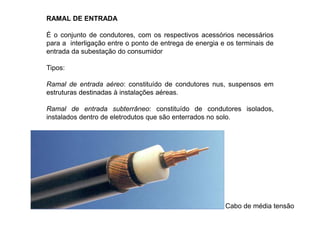 RAMAL DE ENTRADA
É o conjunto de condutores, com os respectivos acessórios necessários
para a interligação entre o ponto de entrega de energia e os terminais de
entrada da subestação do consumidor
Tipos:
Ramal de entrada aéreo: constituído de condutores nus, suspensos em
estruturas destinadas à instalações aéreas.
Ramal de entrada subterrâneo: constituído de condutores isolados,
instalados dentro de eletrodutos que são enterrados no solo.
Cabo de média tensão
 