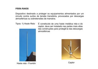 PÁRA RAIOS
Dispositivo destinado a proteger os equipamentos alimentados por um
circuito contra surtos de tensão transitória, provocados por descargas
atmosféricas ou sobretensões de manobra.
Tipos: 1) Haste Reta:
Haste reta - Franklin
É constituído de uma haste metálica reta e do
captor, deve ser instalado nas partes mais altas
das construções para protegê-la das descargas
atmosféricas
Captor
 