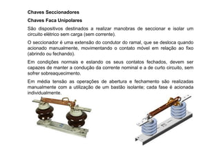 Chaves Seccionadores
Chaves Faca Unipolares
São dispositivos destinados a realizar manobras de seccionar e isolar um
circuito elétrico sem carga (sem corrente).
O seccionador é uma extensão do condutor do ramal, que se desloca quando
acionado manualmente, movimentando o contato móvel em relação ao fixo
(abrindo ou fechando).
Em condições normais e estando os seus contatos fechados, devem ser
capazes de manter a condução da corrente nominal e a de curto circuito, sem
sofrer sobreaquecimento.
Em média tensão as operações de abertura e fechamento são realizadas
manualmente com a utilização de um bastão isolante; cada fase é acionada
individualmente.
 