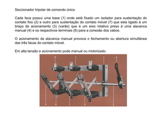 Seccionador tripolar de comando único
Cada faca possui uma base (1) onde está fixado um isolador para sustentação do
contato fixo (2) e outro para sustentação do contato móvel (7) que esta ligado à um
braço de acionamento (3) (varão) que é um eixo rotativo preso à uma alavanca
manual (4) e os respectivos terminais (6) para a conexão dos cabos.
O acionamento da alavanca manual provoca o fechamento ou abertura simultânea
das três facas do contato móvel.
Em alta tensão e acionamento pode manual ou motorizado.
 