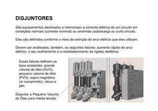Disjuntor a Pequeno Volume
de Óleo para média tensão
DISJUNTORES
São equipamentos destinados a interromper a corrente elétrica de um circuito em
condições normais (corrente nominal) ou anormais (sobrecarga ou curto circuito.
Eles são definidos conforme o meio de extinção do arco elétrico que eles utilizam.
Devem ser analisados, também, os seguintes fatores: aumento rápido do arco
elétrico, o seu resfriamento e o restabelecimento da rigidez dielétrica.
Esses fatores definem os
tipos existentes: grande
volume de óleo (GVO),
pequeno volume de óleo
(PVO), sopro magnético
(ar comprimido), vácuo e
gás.
 