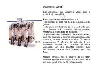 Disjuntores a vácuo:
São disjuntores que utilizam o vácuo para a
extinção do arco elétrico
É um sistema bastante vantajoso pois:
- na extinção do arco não há a decomposição de
gases;
- não existe interferência do meio ambiente pois
as câmaras são seladas hermeticamente,
mantendo a integridade do dielétrico;
é garantida uma resistência de contato baixa,
pois não acontece a queima nem a oxidação dos
mesmos, o que aumenta a vida útil desse
equipamento. A câmara de extinção é um
recipiente vedado de porcelana ou vidro
vitrificado, com dois contatos internos, cujo
acionamento para fechar é auxiliado por dois
foles.
Nesses contatos não é possível de se fazer
qualquer tipo de manutenção e a sua vida útil é
em torno de 20 anos ou 30 mil operações.
 