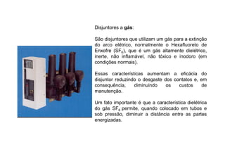 Disjuntores a gás:
São disjuntores que utilizam um gás para a extinção
do arco elétrico, normalmente o Hexafluoreto de
Enxofre (SF6), que é um gás altamente dielétrico,
inerte, não inflamável, não tóxico e inodoro (em
condições normais).
Essas características aumentam a eficácia do
disjuntor reduzindo o desgaste dos contatos e, em
consequência, diminuindo os custos de
manutenção.
Um fato importante é que a característica dielétrica
do gás SF6 permite, quando colocado em tubos e
sob pressão, diminuir a distância entre as partes
energizadas.
 