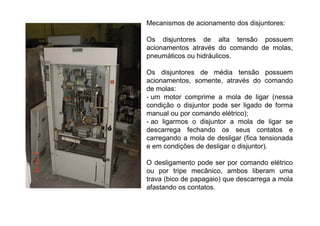 Mecanismos de acionamento dos disjuntores:
Os disjuntores de alta tensão possuem
acionamentos através do comando de molas,
pneumáticos ou hidráulicos.
Os disjuntores de média tensão possuem
acionamentos, somente, através do comando
de molas:
- um motor comprime a mola de ligar (nessa
condição o disjuntor pode ser ligado de forma
manual ou por comando elétrico);
- ao ligarmos o disjuntor a mola de ligar se
descarrega fechando os seus contatos e
carregando a mola de desligar (fica tensionada
e em condições de desligar o disjuntor).
O desligamento pode ser por comando elétrico
ou por tripe mecânico, ambos liberam uma
trava (bico de papagaio) que descarrega a mola
afastando os contatos.
 