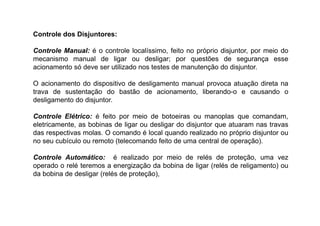Controle dos Disjuntores:
Controle Manual: é o controle localíssimo, feito no próprio disjuntor, por meio do
mecanismo manual de ligar ou desligar; por questões de segurança esse
acionamento só deve ser utilizado nos testes de manutenção do disjuntor.
O acionamento do dispositivo de desligamento manual provoca atuação direta na
trava de sustentação do bastão de acionamento, liberando-o e causando o
desligamento do disjuntor.
Controle Elétrico: é feito por meio de botoeiras ou manoplas que comandam,
eletricamente, as bobinas de ligar ou desligar do disjuntor que atuaram nas travas
das respectivas molas. O comando é local quando realizado no próprio disjuntor ou
no seu cubículo ou remoto (telecomando feito de uma central de operação).
Controle Automático: é realizado por meio de relés de proteção, uma vez
operado o relé teremos a energização da bobina de ligar (relés de religamento) ou
da bobina de desligar (relés de proteção),
 