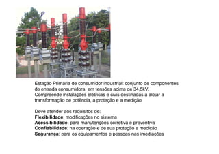 Estação Primária de consumidor industrial: conjunto de componentes
de entrada consumidora, em tensões acima de 34,5kV.
Compreende instalações elétricas e civis destinadas a alojar a
transformação de potência, a proteção e a medição
Deve atender aos requisitos de:
Flexibilidade: modificações no sistema
Acessibilidade: para manutenções corretiva e preventiva
Confiabilidade: na operação e de sua proteção e medição
Segurança: para os equipamentos e pessoas nas imediações
 