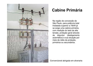 Cabine Primária
Na região de concessão de
São Paulo, para potência total
Instalada superior a 75kW já
se exige uma cabine primária,
com medição do lado da alta
tensão, proteção geral através
de disjuntor (desligamento
automático) e sua atuação por
meio de relés de proteção,
primários ou secundários.
Convencional abrigada em alvenaria
 