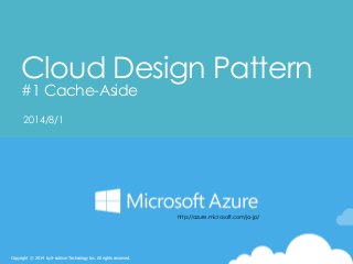 Copyright © 2014 by S-cubism Technology Inc. All rights reserved. 
Cloud Design Pattern#1 Cache-Aside 
2014/8/1 
http://azure.microsoft.com/ja-jp/  