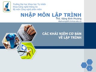 Trường Đại học Khoa học Tự nhiên
Khoa Công nghệ thông tin
Bộ môn Công nghệ phần mềm


       NHẬP MÔN LẬP TRÌNH
                                   ThS. Đặng Bình Phương
                                    dbphuong@fit.hcmus.edu.vn




                            CÁC KHÁI NIỆM CƠ BẢN
                                     VỀ LẬP TRÌNH




                                                                1
 