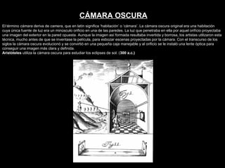 El término cámara deriva de camera, que en latín significa ‘habitación’ o ‘cámara’. La cámara oscura original era una habitación
cuya única fuente de luz era un minúsculo orificio en una de las paredes. La luz que penetraba en ella por aquel orifício proyectaba
una imagen del exterior en la pared opuesta. Aunque la imagen así formada resultaba invertida y borrosa, los artistas utilizaron esta
técnica, mucho antes de que se inventase la película, para esbozar escenas proyectadas por la cámara. Con el transcurso de los
siglos la cámara oscura evolucionó y se convirtió en una pequeña caja manejable y al orificio se le instaló una lente óptica para
conseguir una imagen más clara y definida.
Aristóteles utiliza la cámara oscura para estudiar los eclipses de sol. (300 a.c.)
CÁMARA OSCURA
 