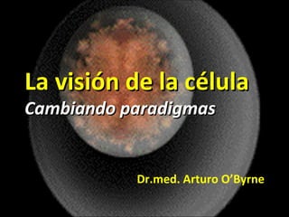 La visión de la célula Cambiando paradigmas Dr.med. Arturo O’Byrne 