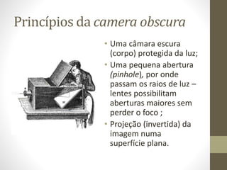 Princípios da camera obscura
• Uma câmara escura
(corpo) protegida da luz;
• Uma pequena abertura
(pinhole), por onde
passam os raios de luz –
lentes possibilitam
aberturas maiores sem
perder o foco ;
• Projeção (invertida) da
imagem numa
superfície plana.
 