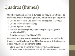 Quadros (frames)
• O audiovisual não captura a duração e o movimento fluidos da
realidade, mas os fotografa (e exibe) várias vezes por segundo:
• Cinema mudo: entre 12 e 40 quadros por segundo (12p-40p);
• Cinema sonoro tradicional: 24p;
• Cinema digital HFR: 48p;
• Televisão americana (NTSC) e brasileira (PAL-M): 60 quadros
entrelaçados (60i);
• Televisão europeia (PAL-SECAM): 50i;
• Isso funciona porque nosso cérebro interpreta sucessões de
imagens estáticas (a partir de 10fps) como uma única imagem
que se movimenta (fenômeno beta).
• Obs: a teoria da “persistência retiniana” é desacreditada, há
décadas, como explicação para a ilusão de movimento do cinema.
 